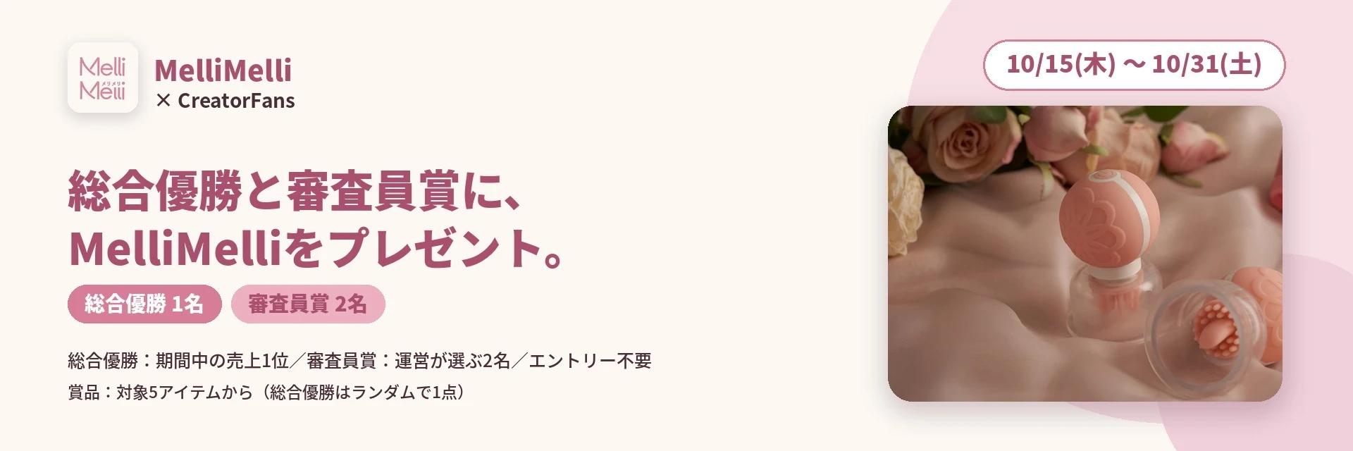 MelliMelli × CreatorFans 総合優勝と審査員賞に、MelliMelliをプレゼント。10/15〜10/31 総合優勝1名 審査員賞2名 総合優勝：期間中の売上1位／審査員賞：運営が選ぶ2名／エントリー不要 賞品：対象5アイテムから（総合優勝はランダムで1点）